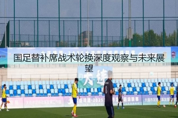 国足替补席战术轮换深度观察与未来展望